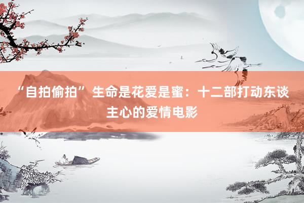 “自拍偷拍” 生命是花爱是蜜：十二部打动东谈主心的爱情电影