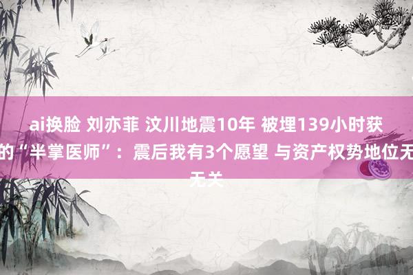ai换脸 刘亦菲 汶川地震10年 被埋139小时获救的“半掌医师”：震后我有3个愿望 与资产权势地位无关