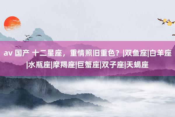 av 国产 十二星座，重情照旧重色？|双鱼座|白羊座|水瓶座|摩羯座|巨蟹座|双子座|天蝎座
