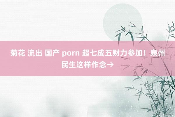 菊花 流出 国产 porn 超七成五财力参加！泉州民生这样作念→