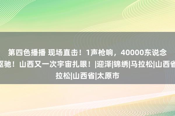 第四色播播 现场直击！1声枪响，40000东说念主情愫驱驰！山西又一次宇宙扎眼！|迎泽|锦绣|马拉松|山西省|太原市