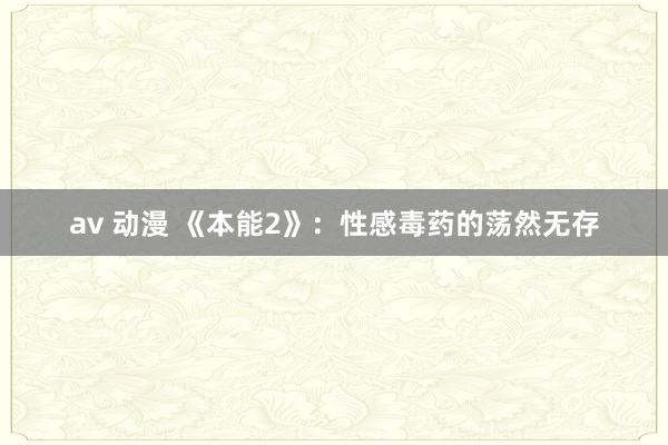 av 动漫 《本能2》：性感毒药的荡然无存