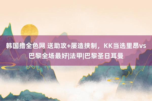 韩国撸全色网 送助攻+屡造挟制,KK当选里昂vs巴黎全场最好|法甲|巴黎圣日耳曼