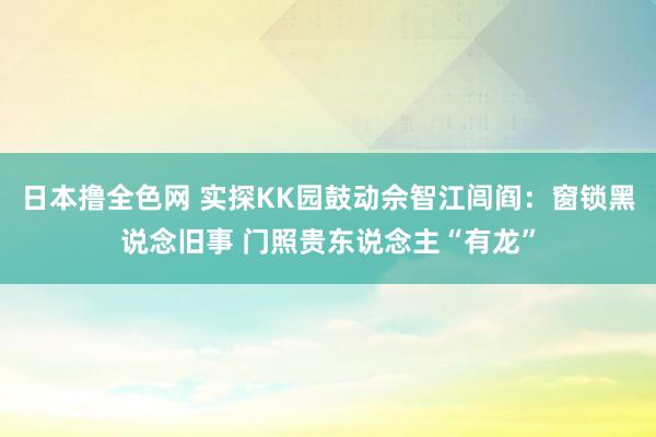 日本撸全色网 实探KK园鼓动佘智江闾阎：窗锁黑说念旧事 门照贵东说念主“有龙”