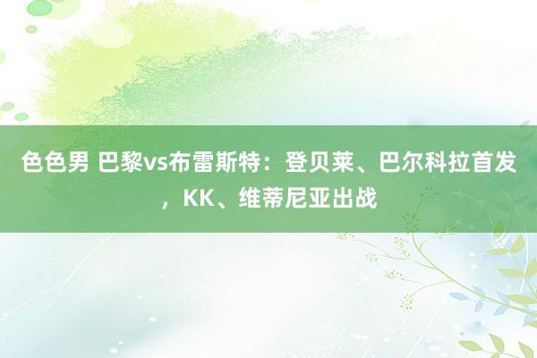 色色男 巴黎vs布雷斯特：登贝莱、巴尔科拉首发，KK、维蒂尼亚出战