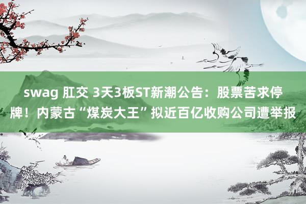 swag 肛交 3天3板ST新潮公告：股票苦求停牌！内蒙古“煤炭大王”拟近百亿收购公司遭举报