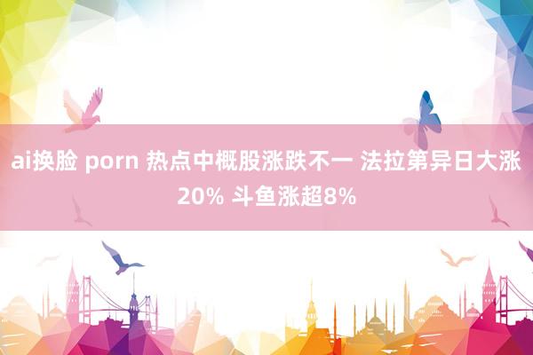 ai换脸 porn 热点中概股涨跌不一 法拉第异日大涨20% 斗鱼涨超8%