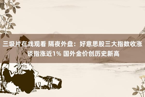 三圾片在线观看 隔夜外盘：好意思股三大指数收涨 谈指涨近1% 国外金价创历史新高