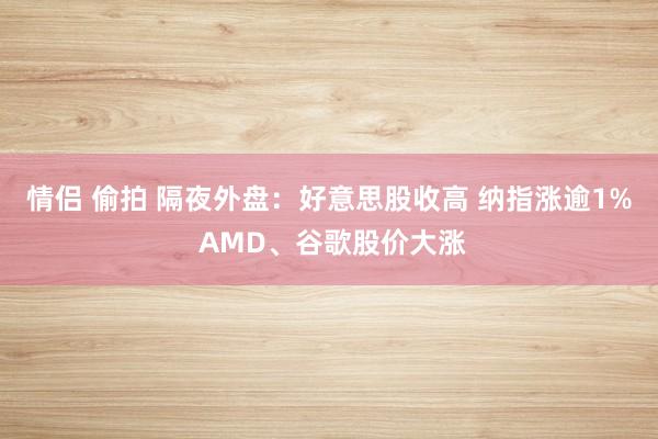 情侣 偷拍 隔夜外盘：好意思股收高 纳指涨逾1% AMD、谷歌股价大涨
