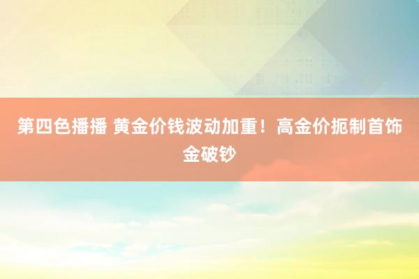 第四色播播 黄金价钱波动加重！高金价扼制首饰金破钞