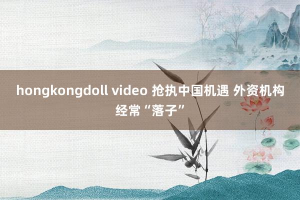 hongkongdoll video 抢执中国机遇 外资机构经常“落子”