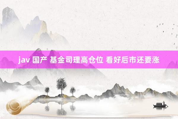 jav 国产 基金司理高仓位 看好后市还要涨