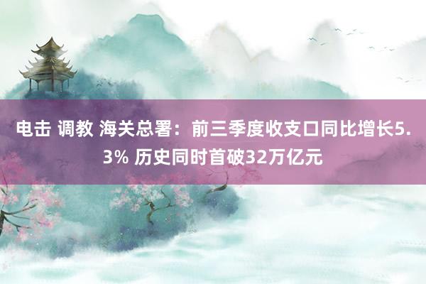 电击 调教 海关总署：前三季度收支口同比增长5.3% 历史同时首破32万亿元