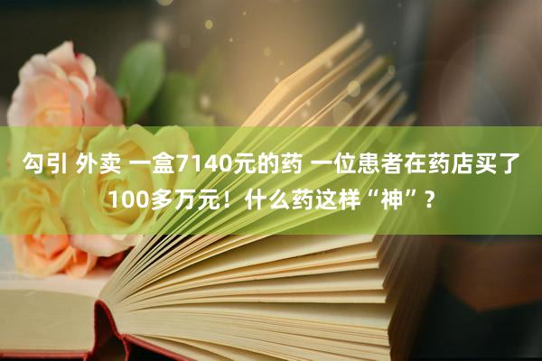 勾引 外卖 一盒7140元的药 一位患者在药店买了100多万元！什么药这样“神”？