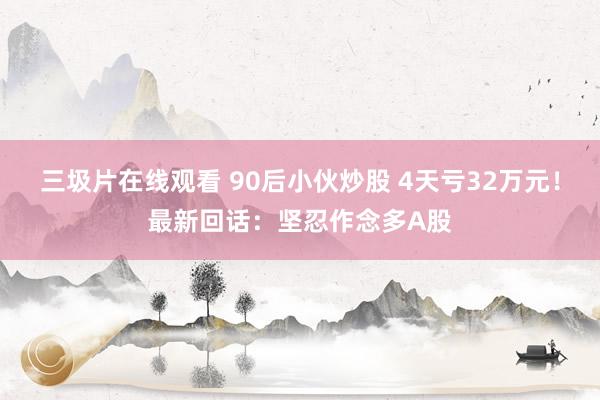 三圾片在线观看 90后小伙炒股 4天亏32万元！最新回话：坚忍作念多A股