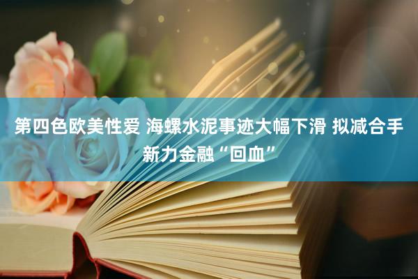 第四色欧美性爱 海螺水泥事迹大幅下滑 拟减合手新力金融“回血”