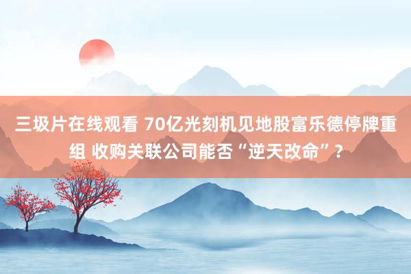 三圾片在线观看 70亿光刻机见地股富乐德停牌重组 收购关联公司能否“逆天改命”？
