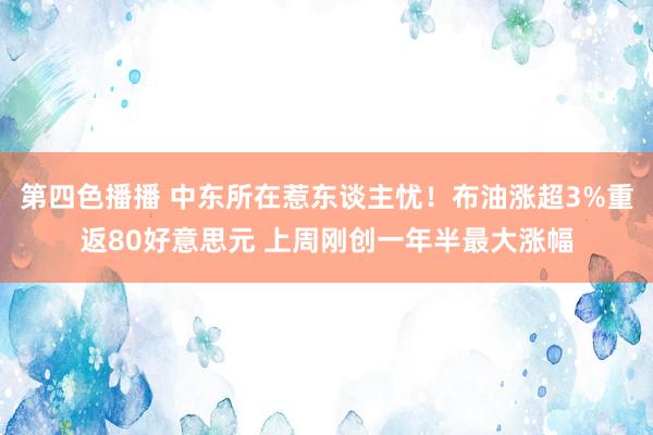 第四色播播 中东所在惹东谈主忧！布油涨超3%重返80好意思元 上周刚创一年半最大涨幅