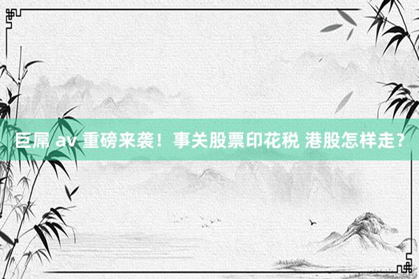 巨屌 av 重磅来袭！事关股票印花税 港股怎样走？