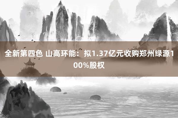 全新第四色 山高环能：拟1.37亿元收购郑州绿源100%股权