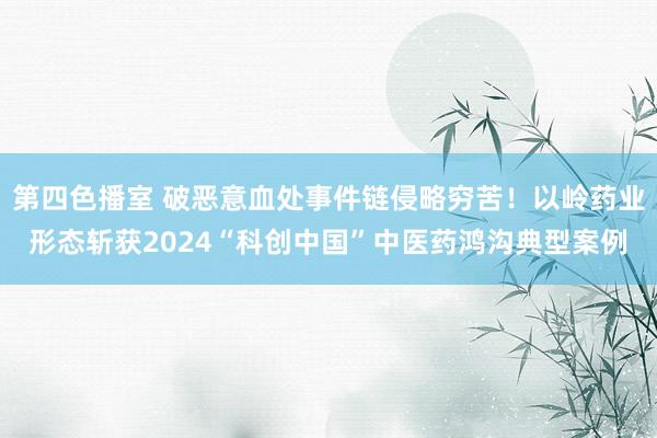 第四色播室 破恶意血处事件链侵略穷苦！以岭药业形态斩获2024“科创中国”中医药鸿沟典型案例