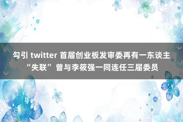 勾引 twitter 首届创业板发审委再有一东谈主“失联” 曾与李筱强一同连任三届委员