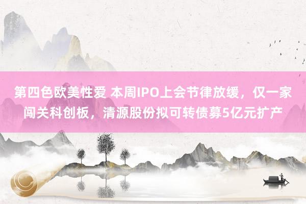 第四色欧美性爱 本周IPO上会节律放缓，仅一家闯关科创板，清源股份拟可转债募5亿元扩产