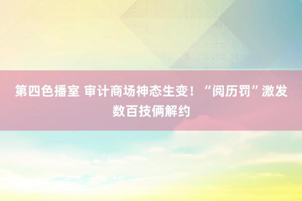 第四色播室 审计商场神态生变！“阅历罚”激发数百技俩解约
