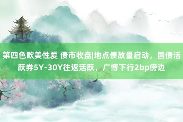 第四色欧美性爱 债市收盘|地点债放量启动，国债活跃券5Y-30Y往返活跃，广博下行2bp傍边