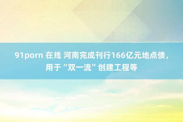 91porn 在线 河南完成刊行166亿元地点债，用于“双一流”创建工程等