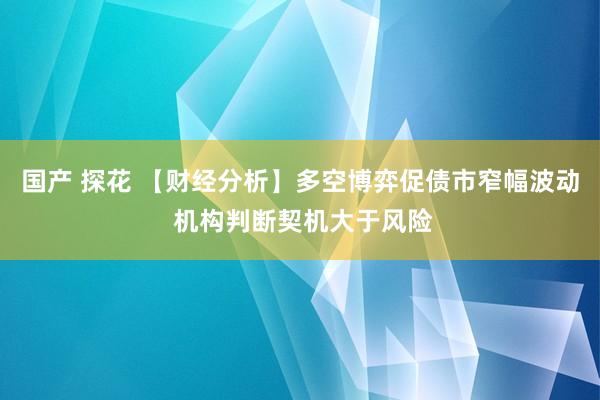 国产 探花 【财经分析】多空博弈促债市窄幅波动 机构判断契机大于风险