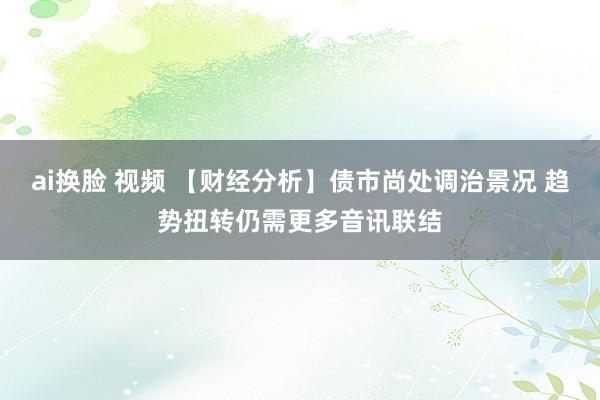ai换脸 视频 【财经分析】债市尚处调治景况 趋势扭转仍需更多音讯联结