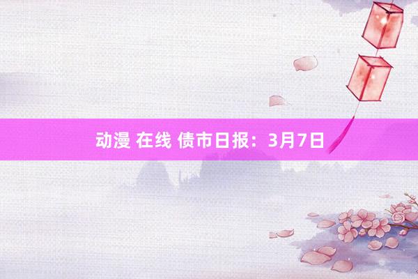 动漫 在线 债市日报：3月7日