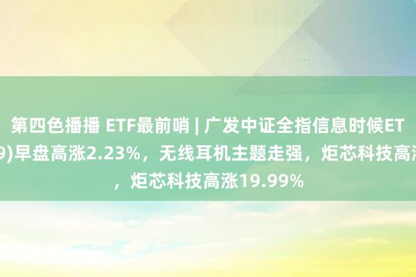 第四色播播 ETF最前哨 | 广发中证全指信息时候ETF(159939)早盘高涨2.23%，无线耳机主题走强，炬芯科技高涨19.99%