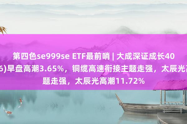 第四色se999se ETF最前哨 | 大成深证成长40ETF(159906)早盘高潮3.65%，铜缆高速衔接主题走强，太辰光高潮11.72%