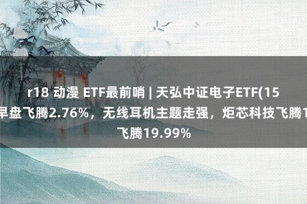 r18 动漫 ETF最前哨 | 天弘中证电子ETF(159997)早盘飞腾2.76%，无线耳机主题走强，炬芯科技飞腾19.99%
