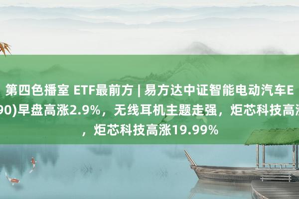 第四色播室 ETF最前方 | 易方达中证智能电动汽车ETF(516590)早盘高涨2.9%，无线耳机主题走强，炬芯科技高涨19.99%