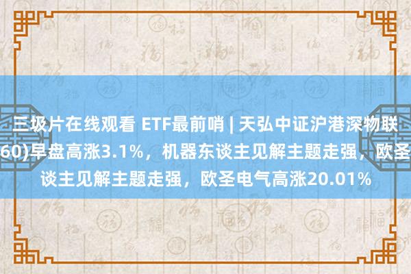 三圾片在线观看 ETF最前哨 | 天弘中证沪港深物联网主题ETF(517660)早盘高涨3.1%，机器东谈主见解主题走强，欧圣电气高涨20.01%
