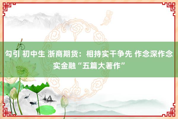 勾引 初中生 浙商期货：相持实干争先 作念深作念实金融“五篇大著作”